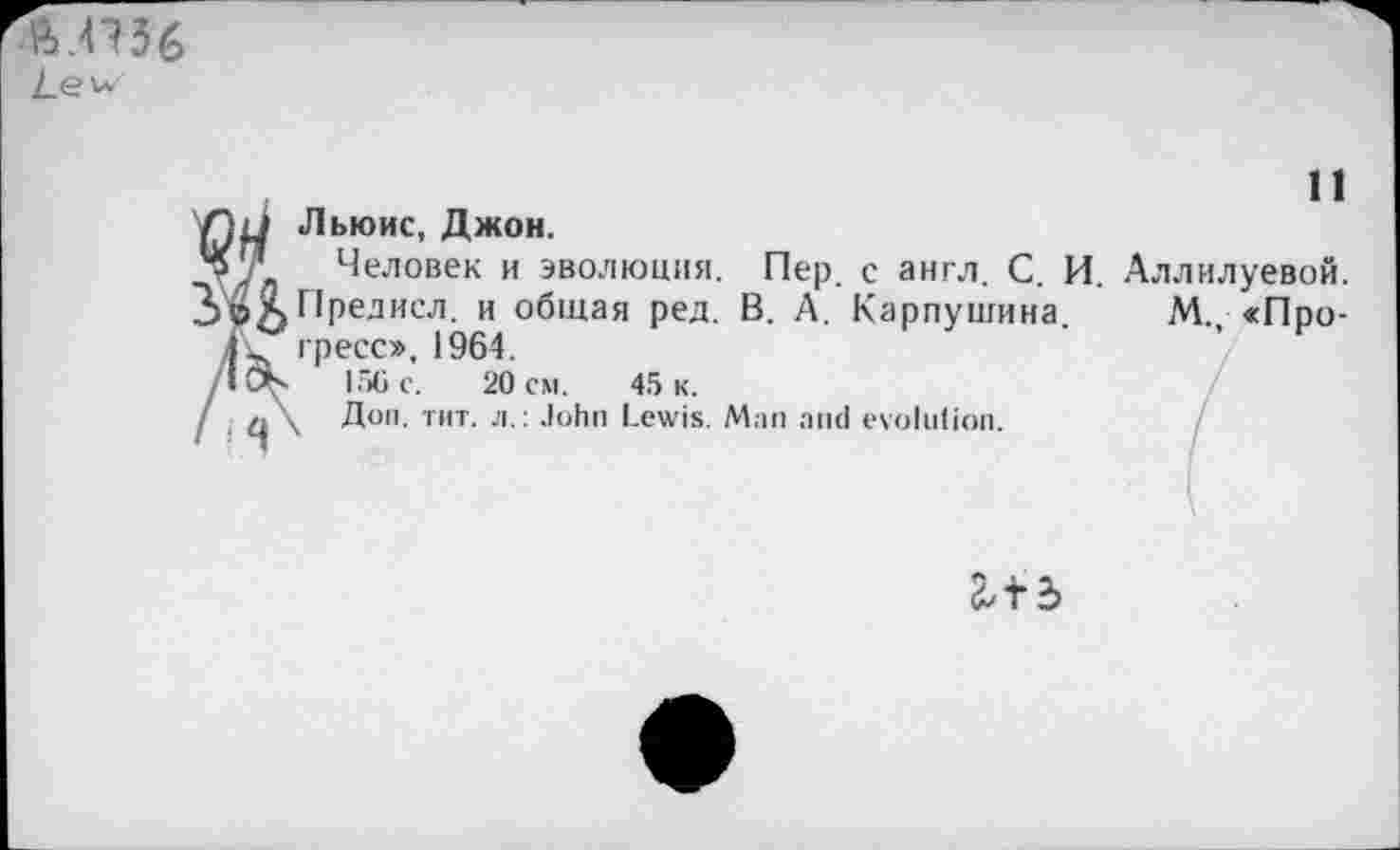 ﻿Льюис, Джон.
Человек и эволюция. Пер. с англ. С. И. Аллилуевой. Предисл. и общая ред. В. А. Карпушина. М., <Про-гресс», 1964.
156 с. 20 см. 45 к.
Доп. тит. л.: John Lewis. Man and evolution.
